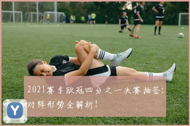 2021赛季欧冠四分之一决赛抽签：对阵形势全解析！