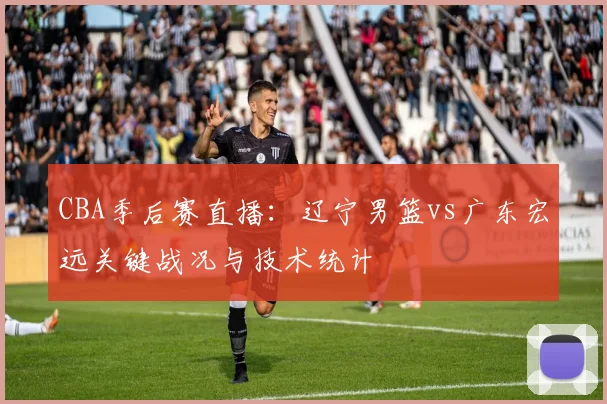 CBA季后赛直播：辽宁男篮vs广东宏远关键战况与技术统计