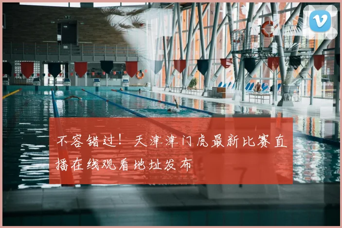 不容错过！天津津门虎最新比赛直播在线观看地址发布