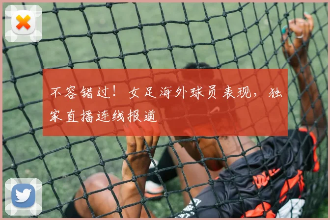 不容错过！女足海外球员表现，独家直播连线报道