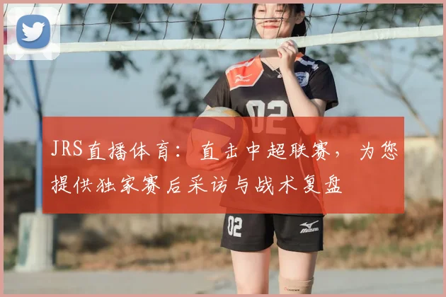 JRS直播体育：直击中超联赛，为您提供独家赛后采访与战术复盘